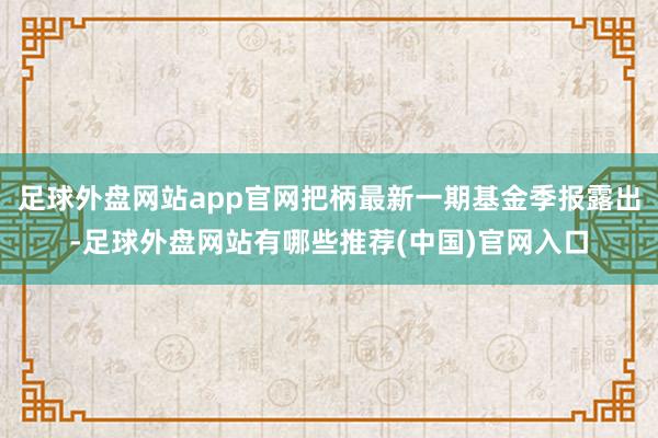 足球外盘网站app官网把柄最新一期基金季报露出-足球外盘网站有哪些推荐(中国)官网入口