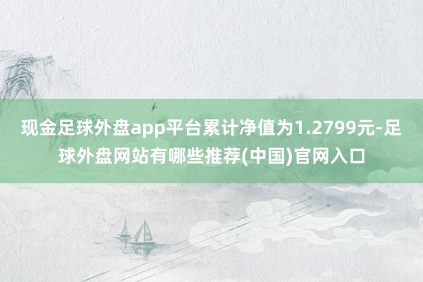 现金足球外盘app平台累计净值为1.2799元-足球外盘网站有哪些推荐(中国)官网入口