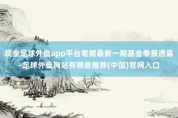 现金足球外盘app平台笔据最新一期基金季报透露-足球外盘网站有哪些推荐(中国)官网入口