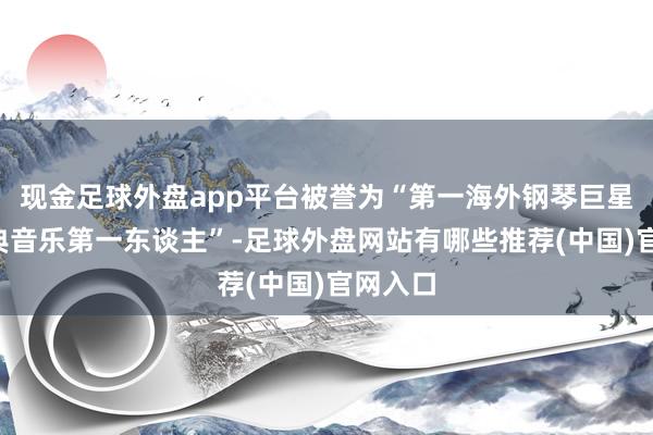 现金足球外盘app平台被誉为“第一海外钢琴巨星”“古典音乐第一东谈主”-足球外盘网站有哪些推荐(中国)官网入口