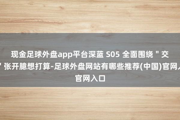 现金足球外盘app平台深蓝 S05 全面围绕＂交互＂张开臆想打算-足球外盘网站有哪些推荐(中国)官网入口