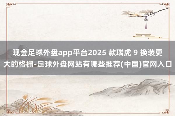 现金足球外盘app平台2025 款瑞虎 9 换装更大的格栅-足球外盘网站有哪些推荐(中国)官网入口