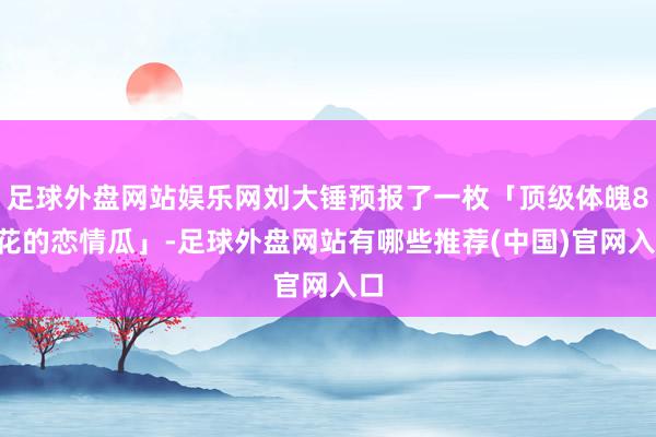 足球外盘网站娱乐网刘大锤预报了一枚「顶级体魄85花的恋情瓜」-足球外盘网站有哪些推荐(中国)官网入口