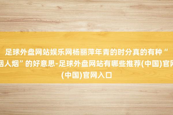 足球外盘网站娱乐网杨丽萍年青的时分真的有种“不吃烟人烟”的好意思-足球外盘网站有哪些推荐(中国)官网入口