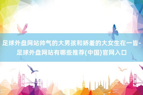 足球外盘网站帅气的大男孩和娇羞的大女生在一皆-足球外盘网站有哪些推荐(中国)官网入口