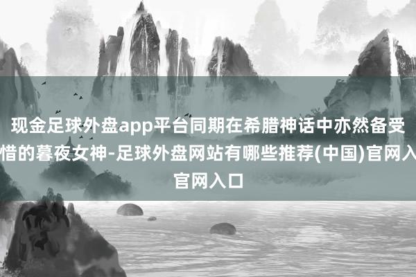 现金足球外盘app平台同期在希腊神话中亦然备受顾惜的暮夜女神-足球外盘网站有哪些推荐(中国)官网入口