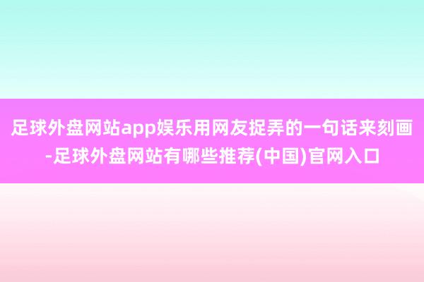 足球外盘网站app娱乐用网友捉弄的一句话来刻画-足球外盘网站有哪些推荐(中国)官网入口