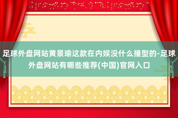 足球外盘网站黄景瑜这款在内娱没什么撞型的-足球外盘网站有哪些推荐(中国)官网入口