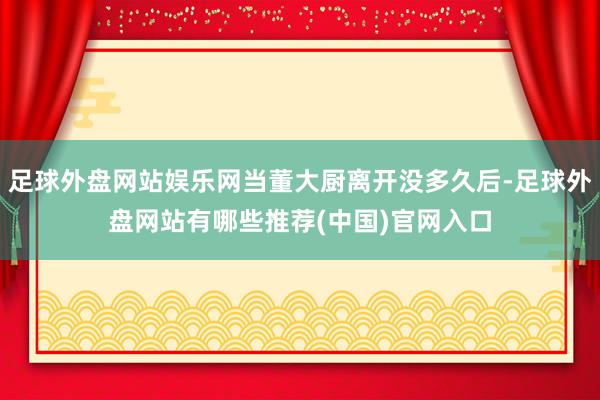 足球外盘网站娱乐网当董大厨离开没多久后-足球外盘网站有哪些推荐(中国)官网入口