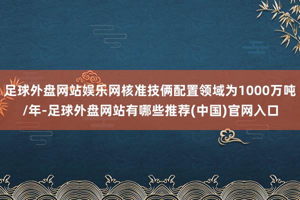 足球外盘网站娱乐网核准技俩配置领域为1000万吨/年-足球外盘网站有哪些推荐(中国)官网入口