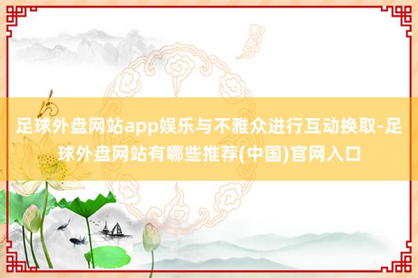 足球外盘网站app娱乐与不雅众进行互动换取-足球外盘网站有哪些推荐(中国)官网入口