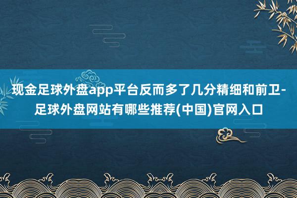 现金足球外盘app平台反而多了几分精细和前卫-足球外盘网站有哪些推荐(中国)官网入口