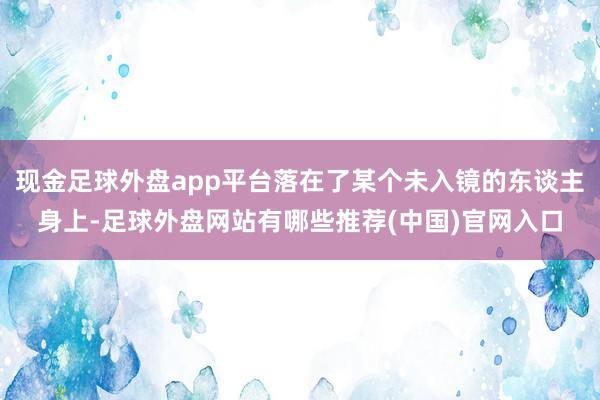 现金足球外盘app平台落在了某个未入镜的东谈主身上-足球外盘网站有哪些推荐(中国)官网入口