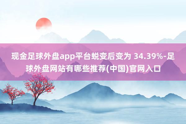 现金足球外盘app平台蜕变后变为 34.39%-足球外盘网站有哪些推荐(中国)官网入口