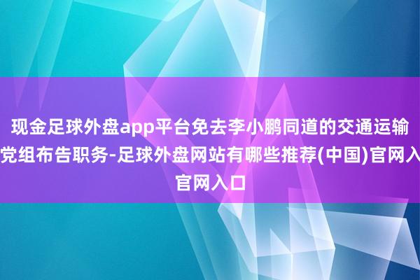 现金足球外盘app平台免去李小鹏同道的交通运输部党组布告职务-足球外盘网站有哪些推荐(中国)官网入口