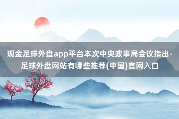 现金足球外盘app平台本次中央政事局会议指出-足球外盘网站有哪些推荐(中国)官网入口