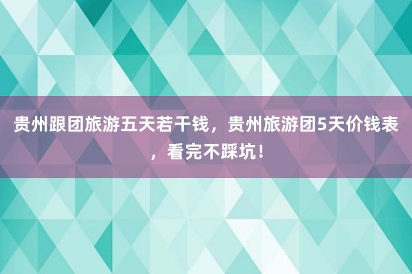 贵州跟团旅游五天若干钱，贵州旅游团5天价钱表，看完不踩坑！