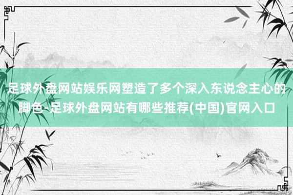 足球外盘网站娱乐网塑造了多个深入东说念主心的脚色-足球外盘网站有哪些推荐(中国)官网入口