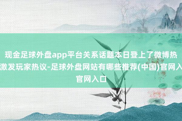 现金足球外盘app平台关系话题本日登上了微博热搜激发玩家热议-足球外盘网站有哪些推荐(中国)官网入口