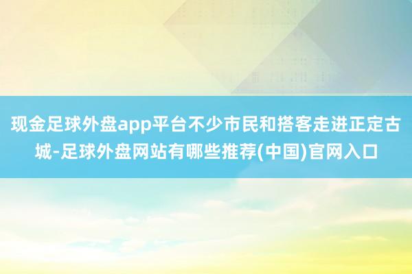 现金足球外盘app平台不少市民和搭客走进正定古城-足球外盘网站有哪些推荐(中国)官网入口