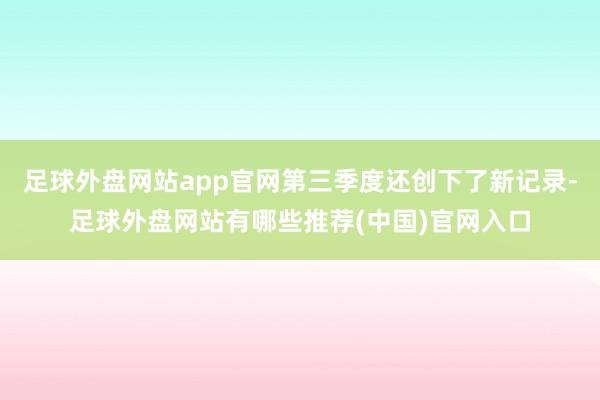 足球外盘网站app官网第三季度还创下了新记录-足球外盘网站有哪些推荐(中国)官网入口