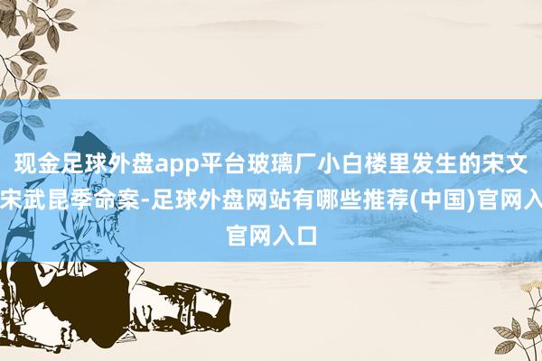 现金足球外盘app平台玻璃厂小白楼里发生的宋文、宋武昆季命案-足球外盘网站有哪些推荐(中国)官网入口