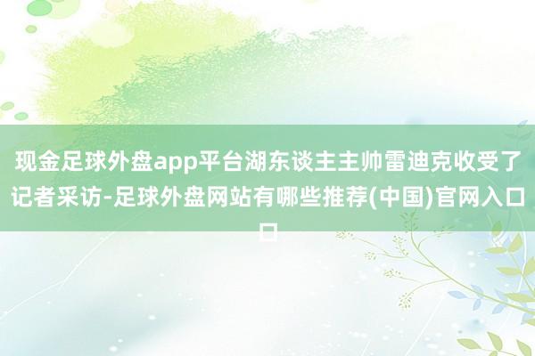 现金足球外盘app平台湖东谈主主帅雷迪克收受了记者采访-足球外盘网站有哪些推荐(中国)官网入口