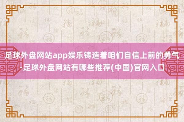 足球外盘网站app娱乐铸造着咱们自信上前的勇气-足球外盘网站有哪些推荐(中国)官网入口