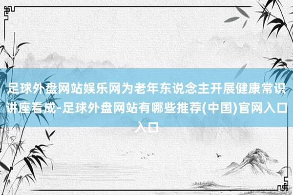 足球外盘网站娱乐网为老年东说念主开展健康常识讲座看成-足球外盘网站有哪些推荐(中国)官网入口