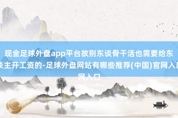 现金足球外盘app平台故别东谈骨干活也需要给东谈主开工资的-足球外盘网站有哪些推荐(中国)官网入口