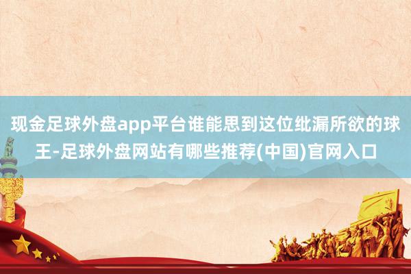 现金足球外盘app平台谁能思到这位纰漏所欲的球王-足球外盘网站有哪些推荐(中国)官网入口