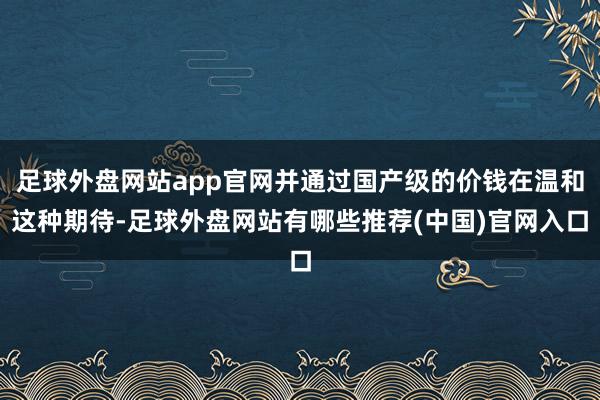 足球外盘网站app官网并通过国产级的价钱在温和这种期待-足球外盘网站有哪些推荐(中国)官网入口