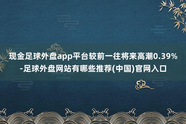 现金足球外盘app平台较前一往将来高潮0.39%-足球外盘网站有哪些推荐(中国)官网入口