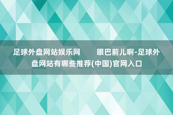 足球外盘网站娱乐网        眼巴前儿啊-足球外盘网站有哪些推荐(中国)官网入口