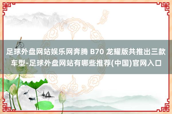 足球外盘网站娱乐网奔腾 B70 龙耀版共推出三款车型-足球外盘网站有哪些推荐(中国)官网入口