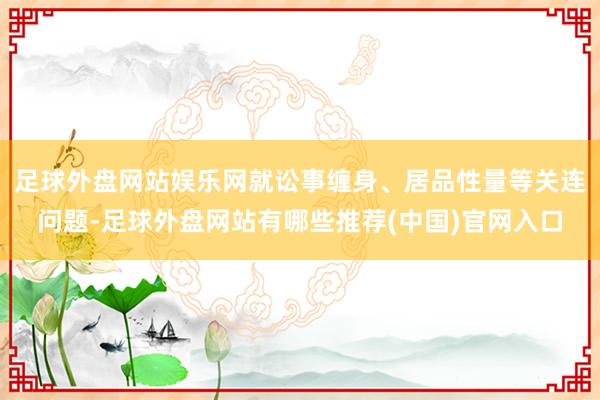 足球外盘网站娱乐网就讼事缠身、居品性量等关连问题-足球外盘网站有哪些推荐(中国)官网入口