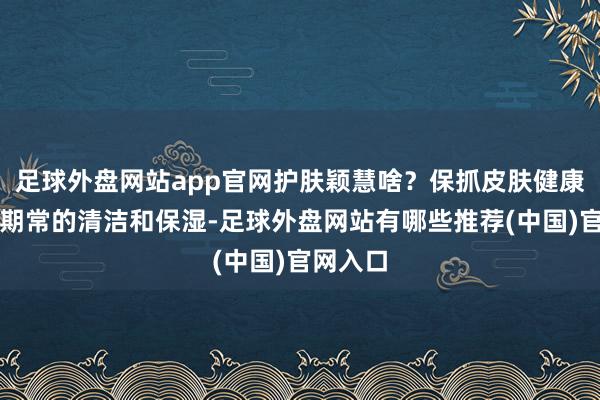 足球外盘网站app官网护肤颖慧啥？保抓皮肤健康：通过期常的清洁和保湿-足球外盘网站有哪些推荐(中国)官网入口