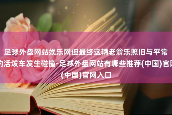 足球外盘网站娱乐网但最终这辆老翁乐照旧与平常行驶的活泼车发生碰撞-足球外盘网站有哪些推荐(中国)官网入口