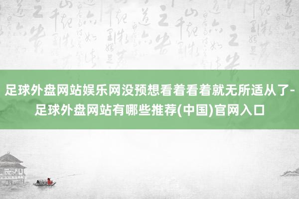 足球外盘网站娱乐网没预想看着看着就无所适从了-足球外盘网站有哪些推荐(中国)官网入口