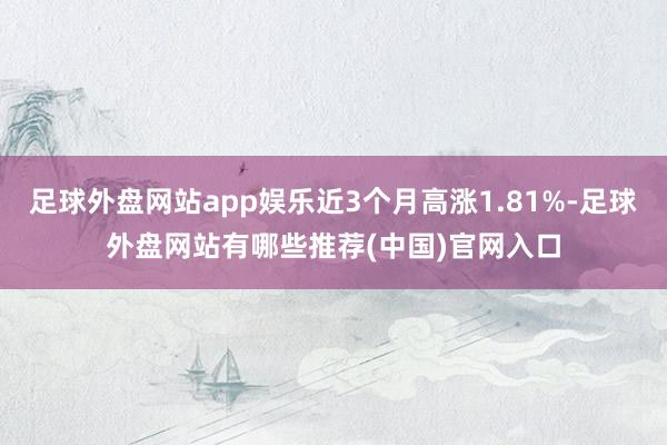 足球外盘网站app娱乐近3个月高涨1.81%-足球外盘网站有哪些推荐(中国)官网入口