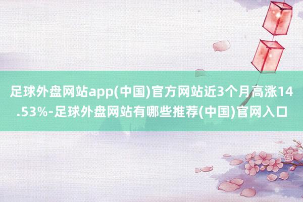 足球外盘网站app(中国)官方网站近3个月高涨14.53%-足球外盘网站有哪些推荐(中国)官网入口