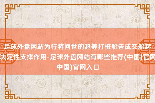 足球外盘网站为行将问世的超等打桩船告成交船起到了决定性支撑作用-足球外盘网站有哪些推荐(中国)官网入口