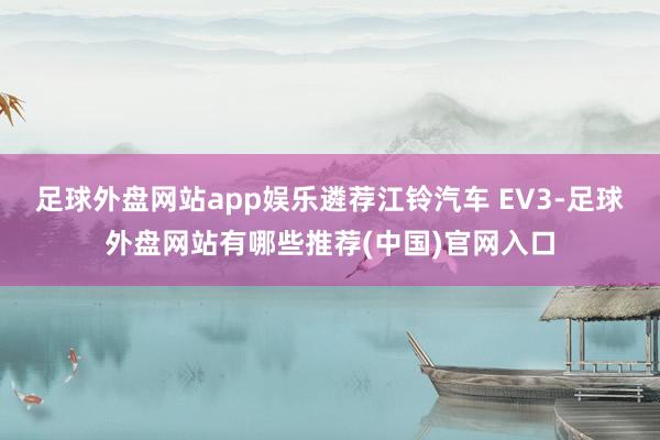 足球外盘网站app娱乐遴荐江铃汽车 EV3-足球外盘网站有哪些推荐(中国)官网入口