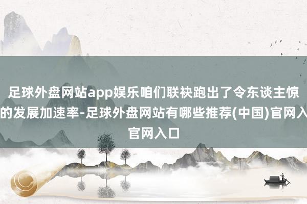 足球外盘网站app娱乐咱们联袂跑出了令东谈主惊奇的发展加速率-足球外盘网站有哪些推荐(中国)官网入口