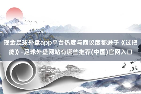 现金足球外盘app平台热度与商议度都逊于《过把瘾》-足球外盘网站有哪些推荐(中国)官网入口