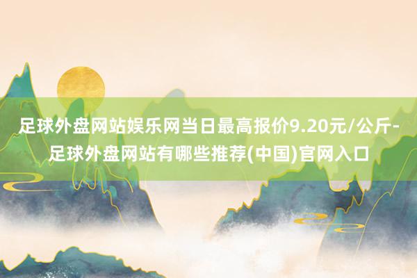 足球外盘网站娱乐网当日最高报价9.20元/公斤-足球外盘网站有哪些推荐(中国)官网入口