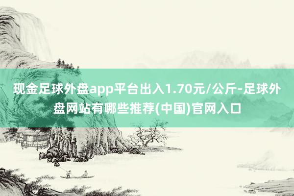 现金足球外盘app平台出入1.70元/公斤-足球外盘网站有哪些推荐(中国)官网入口