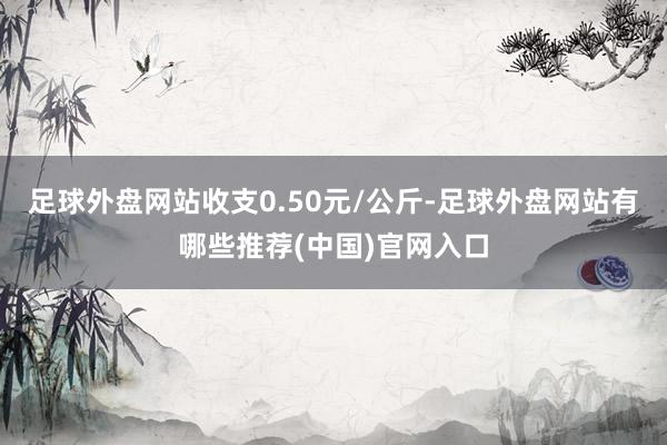 足球外盘网站收支0.50元/公斤-足球外盘网站有哪些推荐(中国)官网入口