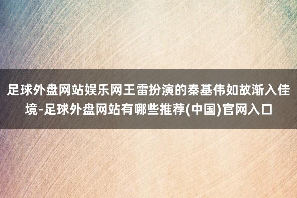 足球外盘网站娱乐网王雷扮演的秦基伟如故渐入佳境-足球外盘网站有哪些推荐(中国)官网入口