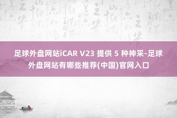 足球外盘网站iCAR V23 提供 5 种神采-足球外盘网站有哪些推荐(中国)官网入口